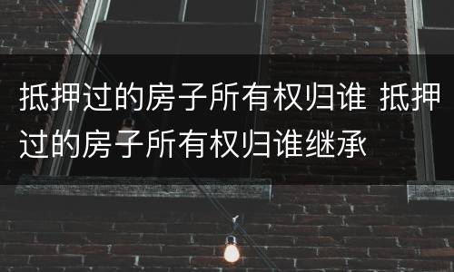 抵押过的房子所有权归谁 抵押过的房子所有权归谁继承