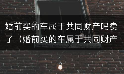 婚前买的车属于共同财产吗卖了（婚前买的车属于共同财产吗卖了怎么处理）