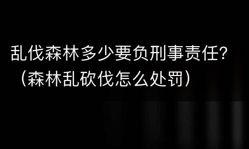 乱伐森林多少要负刑事责任？（森林乱砍伐怎么处罚）