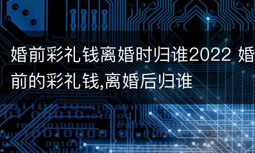 婚前彩礼钱离婚时归谁2022 婚前的彩礼钱,离婚后归谁