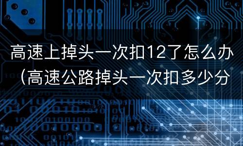 高速上掉头一次扣12了怎么办（高速公路掉头一次扣多少分）