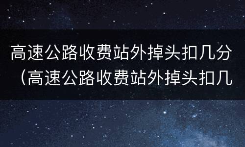 高速公路收费站外掉头扣几分（高速公路收费站外掉头扣几分罚款多少）