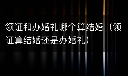 领证和办婚礼哪个算结婚（领证算结婚还是办婚礼）