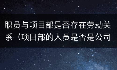 职员与项目部是否存在劳动关系（项目部的人员是否是公司的员工）