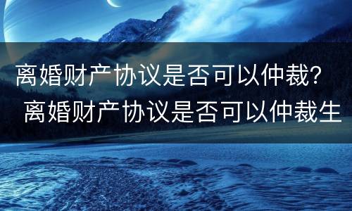 离婚财产协议是否可以仲裁？ 离婚财产协议是否可以仲裁生效