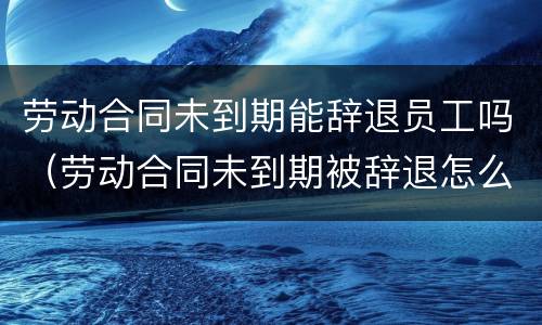 劳动合同未到期能辞退员工吗（劳动合同未到期被辞退怎么赔偿标准）