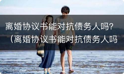 离婚协议书能对抗债务人吗？（离婚协议书能对抗债务人吗怎么写）