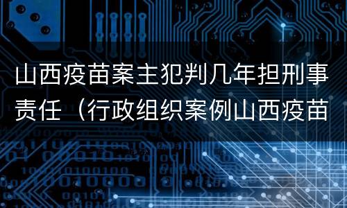 山西疫苗案主犯判几年担刑事责任（行政组织案例山西疫苗事件）