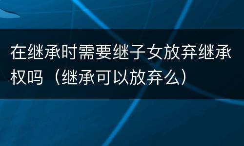 在继承时需要继子女放弃继承权吗（继承可以放弃么）