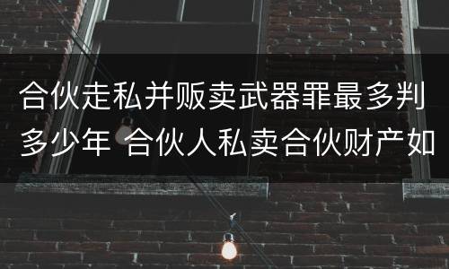 合伙走私并贩卖武器罪最多判多少年 合伙人私卖合伙财产如何取证