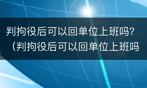 判拘役后可以回单位上班吗？（判拘役后可以回单位上班吗知乎）