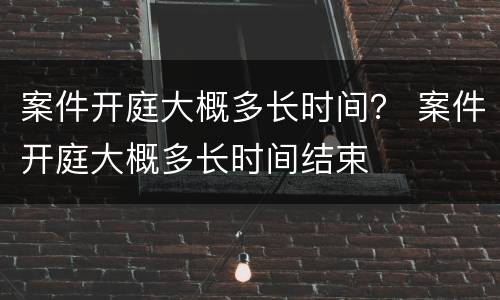 案件开庭大概多长时间？ 案件开庭大概多长时间结束