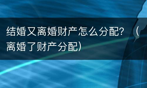 结婚又离婚财产怎么分配？（离婚了财产分配）