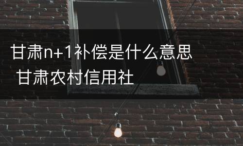 甘肃n+1补偿是什么意思 甘肃农村信用社