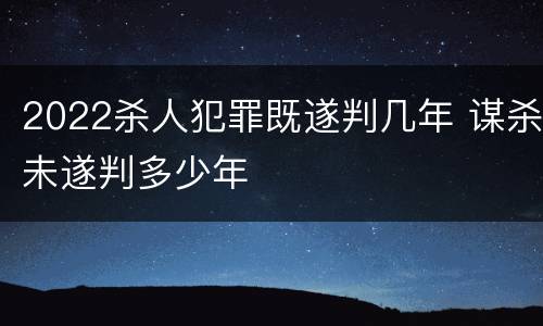 2022杀人犯罪既遂判几年 谋杀未遂判多少年