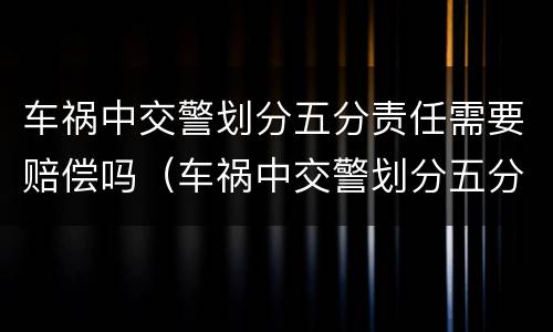 车祸中交警划分五分责任需要赔偿吗（车祸中交警划分五分责任需要赔偿吗为什么）