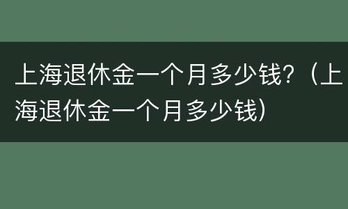 上海退休金一个月多少钱?（上海退休金一个月多少钱）