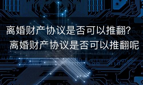 离婚财产协议是否可以推翻？ 离婚财产协议是否可以推翻呢