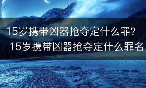 15岁携带凶器抢夺定什么罪？ 15岁携带凶器抢夺定什么罪名