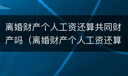 离婚财产个人工资还算共同财产吗（离婚财产个人工资还算共同财产吗为什么）