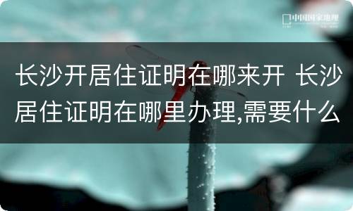 长沙开居住证明在哪来开 长沙居住证明在哪里办理,需要什么证件