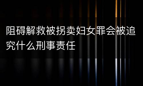 阻碍解救被拐卖妇女罪会被追究什么刑事责任