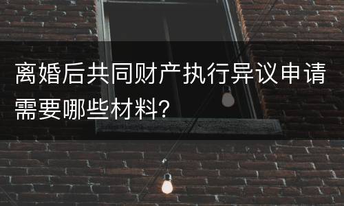 离婚后共同财产执行异议申请需要哪些材料？