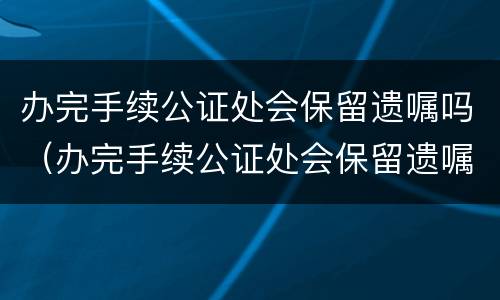 办完手续公证处会保留遗嘱吗（办完手续公证处会保留遗嘱吗怎么办）