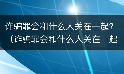 诈骗罪会和什么人关在一起？（诈骗罪会和什么人关在一起拘留）