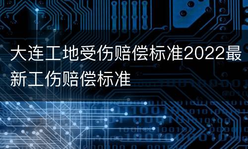 大连工地受伤赔偿标准2022最新工伤赔偿标准