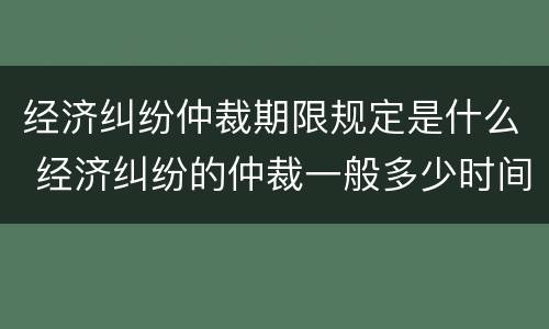 经济纠纷仲裁期限规定是什么 经济纠纷的仲裁一般多少时间可以出结果