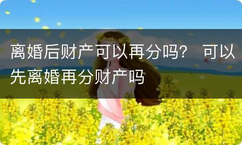 离婚后财产可以再分吗？ 可以先离婚再分财产吗