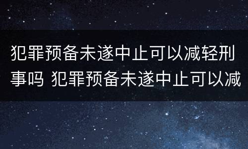 犯罪预备未遂中止可以减轻刑事吗 犯罪预备未遂中止可以减轻刑事吗知乎