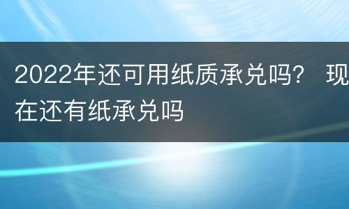 2022年还可用纸质承兑吗？ 现在还有纸承兑吗