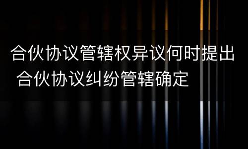 合伙协议管辖权异议何时提出 合伙协议纠纷管辖确定