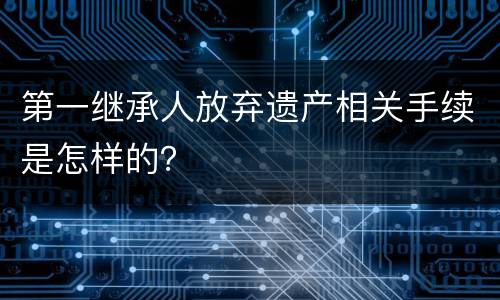 第一继承人放弃遗产相关手续是怎样的？