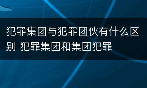 犯罪集团与犯罪团伙有什么区别 犯罪集团和集团犯罪