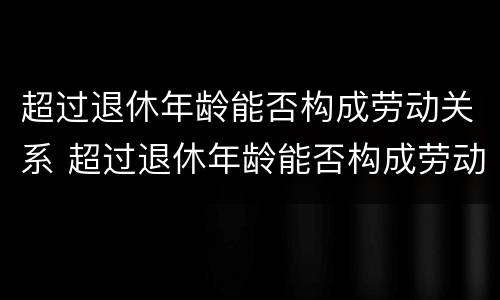 超过退休年龄能否构成劳动关系 超过退休年龄能否构成劳动关系案例