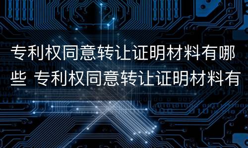 专利权同意转让证明材料有哪些 专利权同意转让证明材料有哪些内容