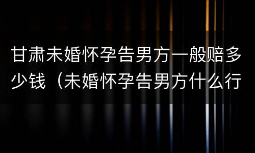 甘肃未婚怀孕告男方一般赔多少钱（未婚怀孕告男方什么行政责任）