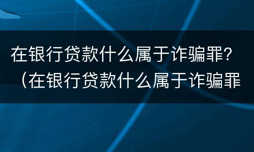 在银行贷款什么属于诈骗罪？（在银行贷款什么属于诈骗罪行为）