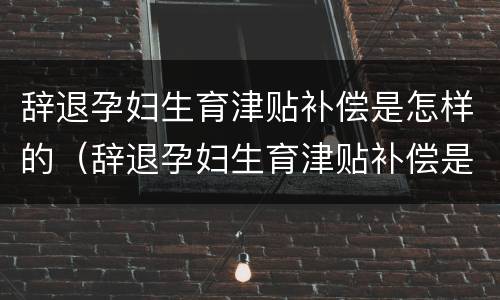 辞退孕妇生育津贴补偿是怎样的（辞退孕妇生育津贴补偿是怎样的呢）