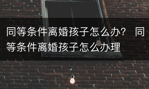 同等条件离婚孩子怎么办？ 同等条件离婚孩子怎么办理