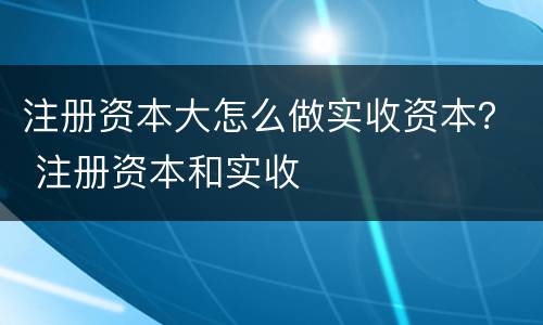 注册资本大怎么做实收资本？ 注册资本和实收