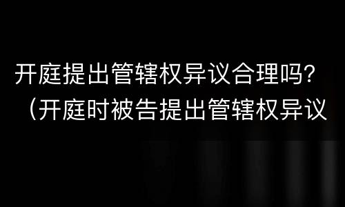 开庭提出管辖权异议合理吗？（开庭时被告提出管辖权异议怎么办）