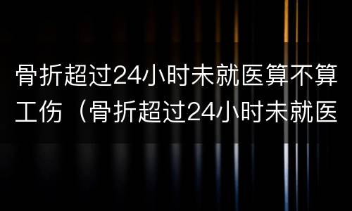 骨折超过24小时未就医算不算工伤（骨折超过24小时未就医算不算工伤事故）