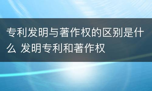 专利发明与著作权的区别是什么 发明专利和著作权