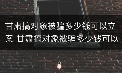 甘肃搞对象被骗多少钱可以立案 甘肃搞对象被骗多少钱可以立案侦查