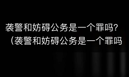 袭警和妨碍公务是一个罪吗？（袭警和妨碍公务是一个罪吗）