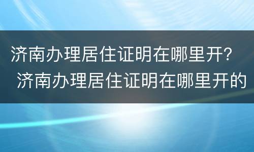 济南办理居住证明在哪里开？ 济南办理居住证明在哪里开的